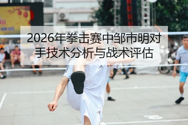 2026年拳击赛中邹市明对手技术分析与战术评估